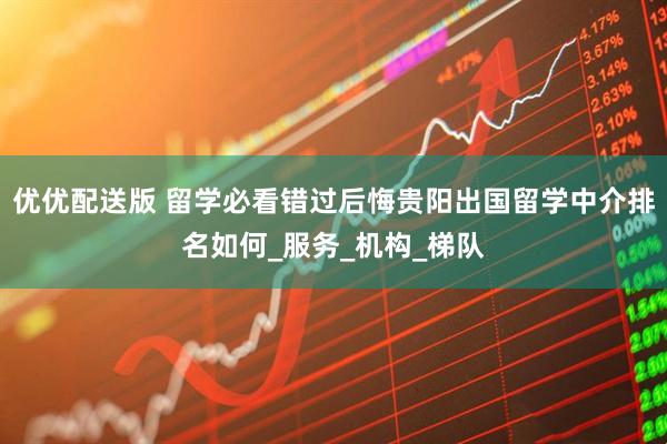 优优配送版 留学必看错过后悔贵阳出国留学中介排名如何_服务_机构_梯队