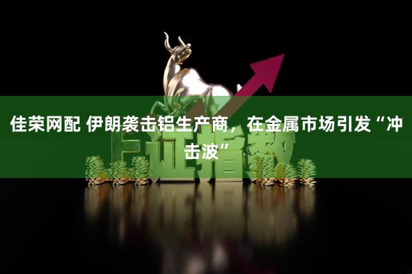佳荣网配 伊朗袭击铝生产商，在金属市场引发“冲击波”