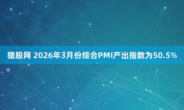 猎股网 2026年3月份综合PMI产出指数为50.5%