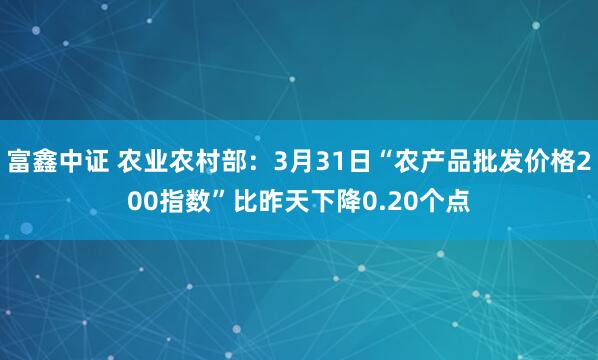 富鑫中证 农业农村部：3月31日“农产品批发价格200指数”比昨天下降0.20个点