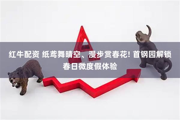 红牛配资 纸鸢舞晴空、漫步赏春花! 首钢园解锁春日微度假体验