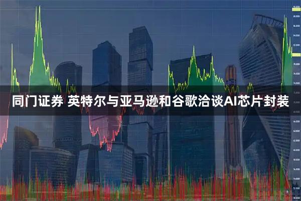 同门证券 英特尔与亚马逊和谷歌洽谈AI芯片封装