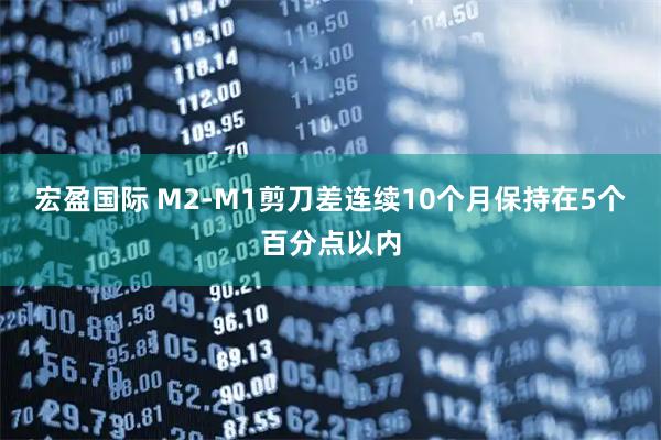 宏盈国际 M2-M1剪刀差连续10个月保持在5个百分点以内
